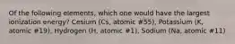 Of the following elements, which one would have the largest ionization energy? Cesium (Cs, atomic #55), Potassium (K, atomic #19), Hydrogen (H, atomic #1), Sodium (Na, atomic #11)