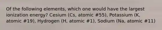 Of the following elements, which one would have the largest ionization energy? Cesium (Cs, atomic #55), Potassium (K, atomic #19), Hydrogen (H, atomic #1), Sodium (Na, atomic #11)