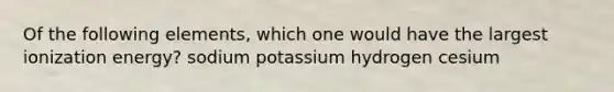 Of the following elements, which one would have the largest ionization energy? sodium potassium hydrogen cesium