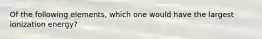 Of the following elements, which one would have the largest ionization energy?