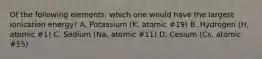 Of the following elements, which one would have the largest ionization energy? A. Potassium (K, atomic #19) B. Hydrogen (H, atomic #1) C. Sodium (Na, atomic #11) D. Cesium (Cs, atomic #55)