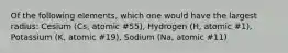 Of the following elements, which one would have the largest radius: Cesium (Cs, atomic #55), Hydrogen (H, atomic #1), Potassium (K, atomic #19), Sodium (Na, atomic #11)