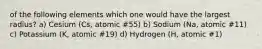 of the following elements which one would have the largest radius? a) Cesium (Cs, atomic #55) b) Sodium (Na, atomic #11) c) Potassium (K, atomic #19) d) Hydrogen (H, atomic #1)