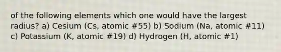 of the following elements which one would have the largest radius? a) Cesium (Cs, atomic #55) b) Sodium (Na, atomic #11) c) Potassium (K, atomic #19) d) Hydrogen (H, atomic #1)