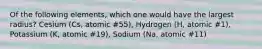 Of the following elements, which one would have the largest radius? Cesium (Cs, atomic #55), Hydrogen (H, atomic #1), Potassium (K, atomic #19), Sodium (Na, atomic #11)