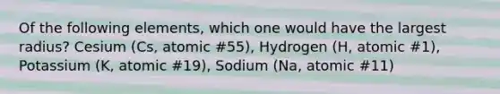 Of the following elements, which one would have the largest radius? Cesium (Cs, atomic #55), Hydrogen (H, atomic #1), Potassium (K, atomic #19), Sodium (Na, atomic #11)