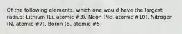 Of the following elements, which one would have the largest radius: Lithium (Li, atomic #3), Neon (Ne, atomic #10), Nitrogen (N, atomic #7), Boron (B, atomic #5)