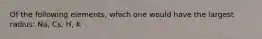 Of the following elements, which one would have the largest radius: Na, Cs, H, K