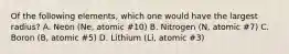 Of the following elements, which one would have the largest radius? A. Neon (Ne, atomic #10) B. Nitrogen (N, atomic #7) C. Boron (B, atomic #5) D. Lithium (Li, atomic #3)