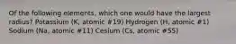 Of the following elements, which one would have the largest radius? Potassium (K, atomic #19) Hydrogen (H, atomic #1) Sodium (Na, atomic #11) Cesium (Cs, atomic #55)