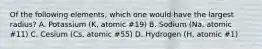 Of the following elements, which one would have the largest radius? A. Potassium (K, atomic #19) B. Sodium (Na, atomic #11) C. Cesium (Cs, atomic #55) D. Hydrogen (H, atomic #1)