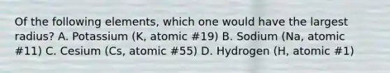 Of the following elements, which one would have the largest radius? A. Potassium (K, atomic #19) B. Sodium (Na, atomic #11) C. Cesium (Cs, atomic #55) D. Hydrogen (H, atomic #1)