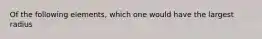 Of the following elements, which one would have the largest radius