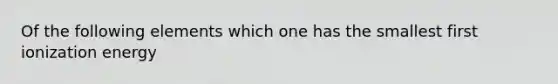 Of the following elements which one has the smallest first ionization energy