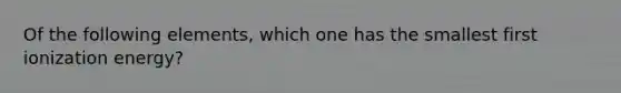 Of the following elements, which one has the smallest first ionization energy?