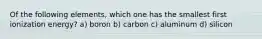 Of the following elements, which one has the smallest first ionization energy? a) boron b) carbon c) aluminum d) silicon