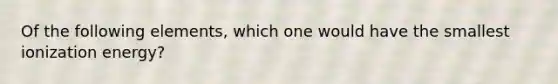 Of the following elements, which one would have the smallest ionization energy?