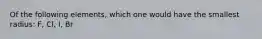 Of the following elements, which one would have the smallest radius: F, Cl, I, Br