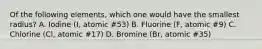 Of the following elements, which one would have the smallest radius? A. Iodine (I, atomic #53) B. Fluorine (F, atomic #9) C. Chlorine (Cl, atomic #17) D. Bromine (Br, atomic #35)