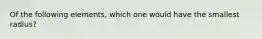 Of the following elements, which one would have the smallest radius?