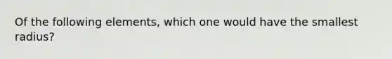 Of the following elements, which one would have the smallest radius?