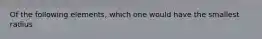 Of the following elements, which one would have the smallest radius