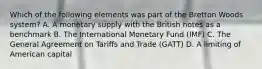 Which of the following elements was part of the Bretton Woods system? A. A monetary supply with the British notes as a benchmark B. The International Monetary Fund (IMF) C. The General Agreement on Tariffs and Trade (GATT) D. A limiting of American capital