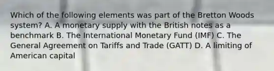 Which of the following elements was part of the Bretton Woods system? A. A monetary supply with the British notes as a benchmark B. The International Monetary Fund (IMF) C. The General Agreement on Tariffs and Trade (GATT) D. A limiting of American capital