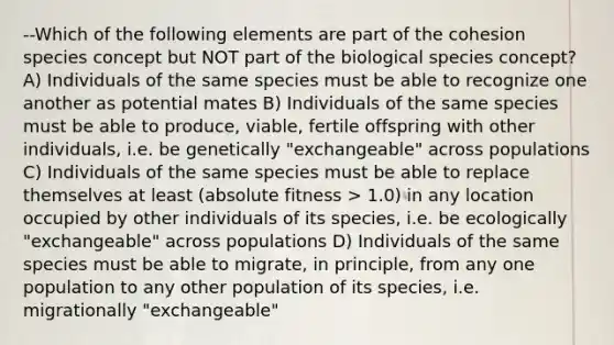 --Which of the following elements are part of the cohesion species concept but NOT part of the biological species concept? A) Individuals of the same species must be able to recognize one another as potential mates B) Individuals of the same species must be able to produce, viable, fertile offspring with other individuals, i.e. be genetically "exchangeable" across populations C) Individuals of the same species must be able to replace themselves at least (absolute fitness > 1.0) in any location occupied by other individuals of its species, i.e. be ecologically "exchangeable" across populations D) Individuals of the same species must be able to migrate, in principle, from any one population to any other population of its species, i.e. migrationally "exchangeable"