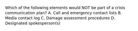 Which of the following elements would NOT be part of a crisis communication plan? A. Call and emergency contact lists B. Media contact log C. Damage assessment procedures D. Designated spokesperson(s)