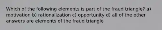 Which of the following elements is part of the fraud triangle? a) motivation b) rationalization c) opportunity d) all of the other answers are elements of the fraud triangle