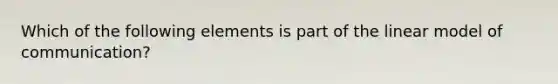 Which of the following elements is part of the linear model of communication?