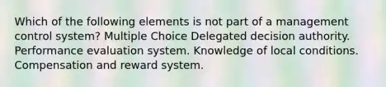 Which of the following elements is not part of a management control system? Multiple Choice Delegated decision authority. Performance evaluation system. Knowledge of local conditions. Compensation and reward system.