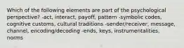 Which of the following elements are part of the psychological perspective? -act, interact, payoff, pattern -symbolic codes, cognitive customs, cultural traditions -sender/receiver, message, channel, encoding/decoding -ends, keys, instrumentalities, norms