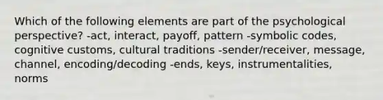 Which of the following elements are part of the psychological perspective? -act, interact, payoff, pattern -symbolic codes, cognitive customs, cultural traditions -sender/receiver, message, channel, encoding/decoding -ends, keys, instrumentalities, norms