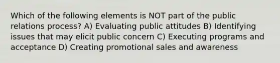 Which of the following elements is NOT part of the public relations process? A) Evaluating public attitudes B) Identifying issues that may elicit public concern C) Executing programs and acceptance D) Creating promotional sales and awareness