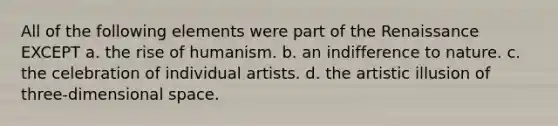 All of the following elements were part of the Renaissance EXCEPT a. the rise of humanism. b. an indifference to nature. c. the celebration of individual artists. d. the artistic illusion of three-dimensional space.