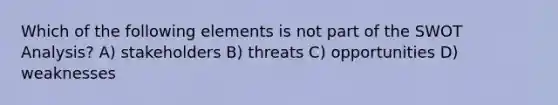 Which of the following elements is not part of the SWOT Analysis? A) stakeholders B) threats C) opportunities D) weaknesses