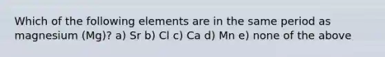 Which of the following elements are in the same period as magnesium (Mg)? a) Sr b) Cl c) Ca d) Mn e) none of the above