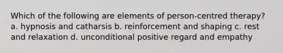 Which of the following are elements of person-centred therapy? a. hypnosis and catharsis b. reinforcement and shaping c. rest and relaxation d. unconditional positive regard and empathy