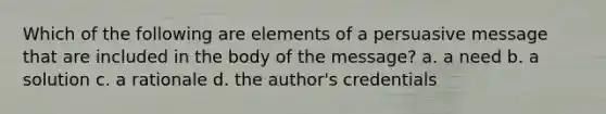 Which of the following are elements of a persuasive message that are included in the body of the message? a. a need b. a solution c. a rationale d. the author's credentials