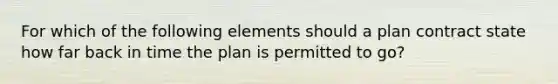 For which of the following elements should a plan contract state how far back in time the plan is permitted to go?