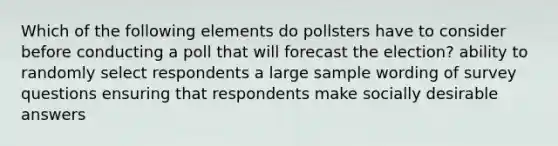 Which of the following elements do pollsters have to consider before conducting a poll that will forecast the election? ability to randomly select respondents a large sample wording of survey questions ensuring that respondents make socially desirable answers