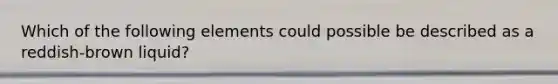 Which of the following elements could possible be described as a reddish-brown liquid?