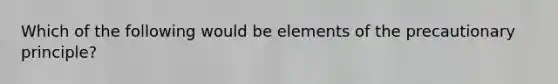 Which of the following would be elements of the precautionary principle?