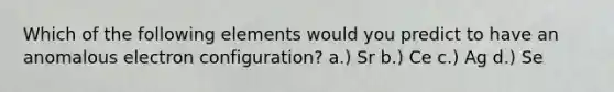 Which of the following elements would you predict to have an anomalous electron configuration? a.) Sr b.) Ce c.) Ag d.) Se