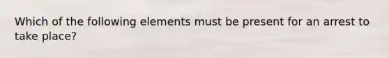 Which of the following elements must be present for an arrest to take place?