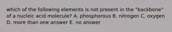 which of the following elements is not present in the "backbone" of a nucleic acid molecule? A. phosphorous B. nitrogen C. oxygen D. more than one answer E. no answer