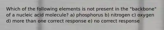 Which of the following elements is not present in the "backbone" of a nucleic acid molecule? a) phosphorus b) nitrogen c) oxygen d) more than one correct response e) no correct response