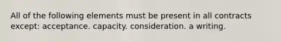 All of the following elements must be present in all contracts except: acceptance. capacity. consideration. a writing.